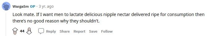 Reddit user Warga5m: Look mate. If I want men to lactate delicious nipple nectar delivered ripe for consumption then there's no good reason why they shouldn't.